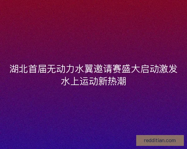 湖北首届无动力水翼邀请赛盛大启动激发水上运动新热潮