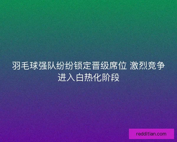 羽毛球强队纷纷锁定晋级席位 激烈竞争进入白热化阶段