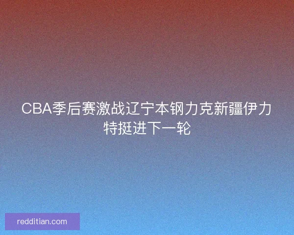 CBA季后赛激战辽宁本钢力克新疆伊力特挺进下一轮 CBA季后赛激战辽宁本钢力克新疆伊力特挺进下一轮