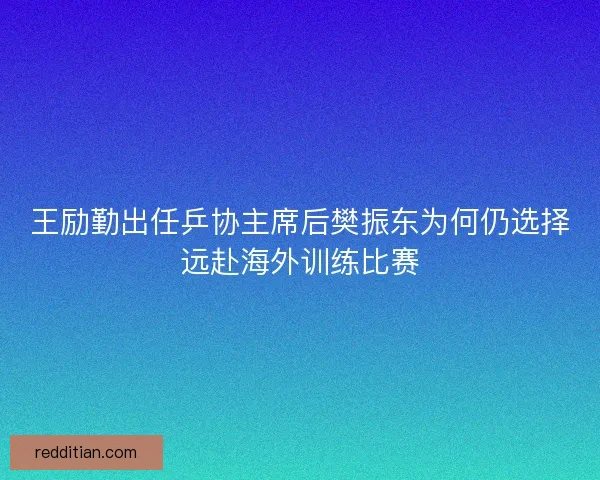 王励勤出任乒协主席后樊振东为何仍选择远赴海外训练比赛 王励勤出任乒协主席后樊振东为何仍选择远赴海外训练比赛