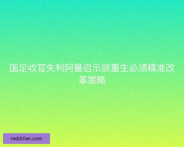 国足收官失利阿曼启示欲重生必须精准改革策略 国足收官失利阿曼启示欲重生必须精准改革策略