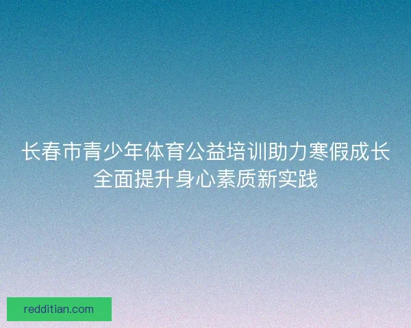 长春市青少年体育公益培训助力寒假成长全面提升身心素质新实践