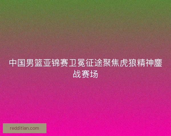 中国男篮亚锦赛卫冕征途聚焦虎狼精神鏖战赛场 中国男篮亚锦赛卫冕征途聚焦虎狼精神鏖战赛场