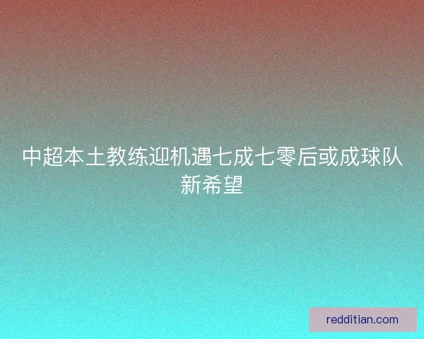 中超本土教练迎机遇七成七零后或成球队新希望 中超本土教练迎机遇七成七零后或成球队新希望