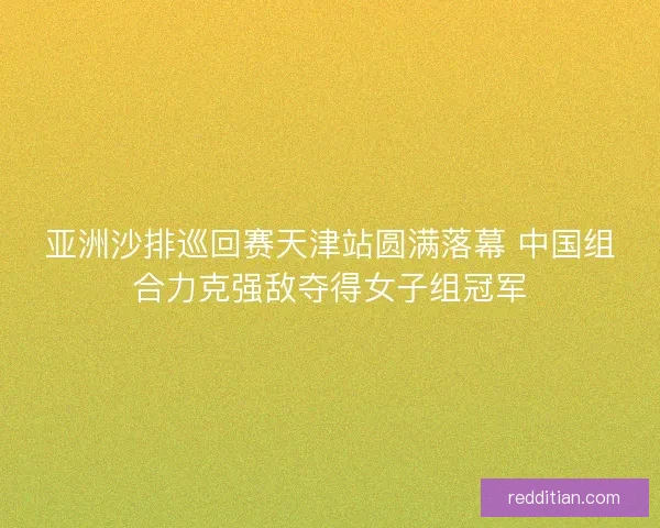 亚洲沙排巡回赛天津站圆满落幕 中国组合力克强敌夺得女子组冠军